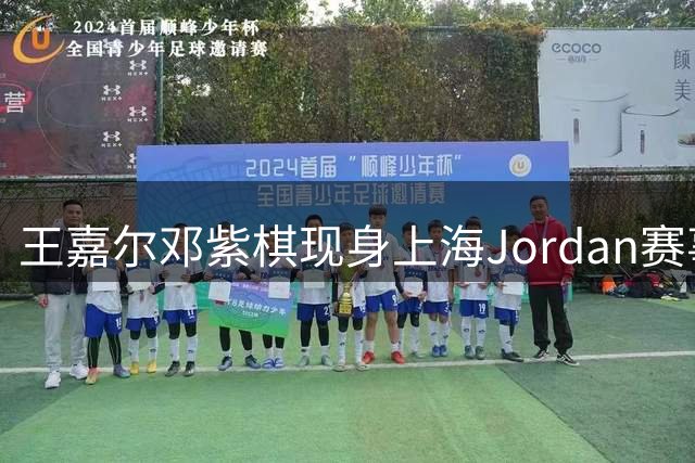 王嘉尔邓紫棋现身上海Jordan赛事现场 郭艾伦等球星同场亮相